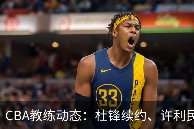 CBA教练动态：杜锋续约、许利民退出、杨鸣受限、李春江传言不实